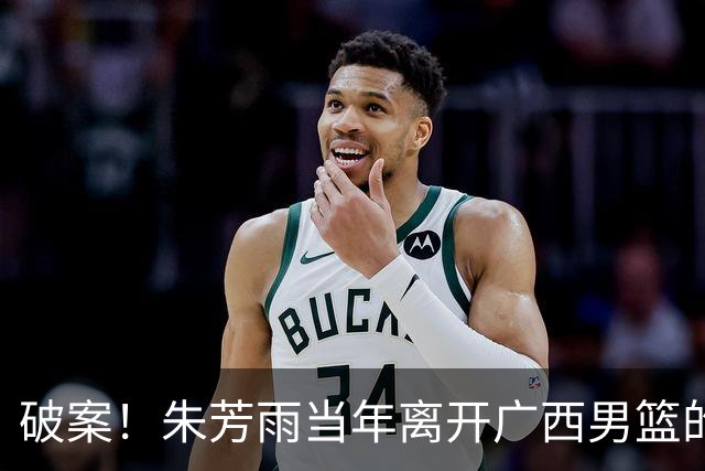 破案！朱芳雨当年离开广西男篮的原因找到，真相太令人意外